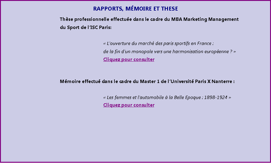 Zone de Texte: RAPPORTS, MMOIRE ET THESE				Thse	professionnelle effectue dans le cadre du MBA Marketing Management 				du Sport de lISC Paris:														 Louverture du march des paris sportifs en France : 							de la fin dun monopole vers une harmonisation europenne ? 							Cliquez pour consulter						Mmoire effectu dans le cadre du Master 1 de lUniversit Paris X Nanterre :														 Les femmes et lautomobile  la Belle Epoque : 1898-1924 							Cliquez pour consulter						