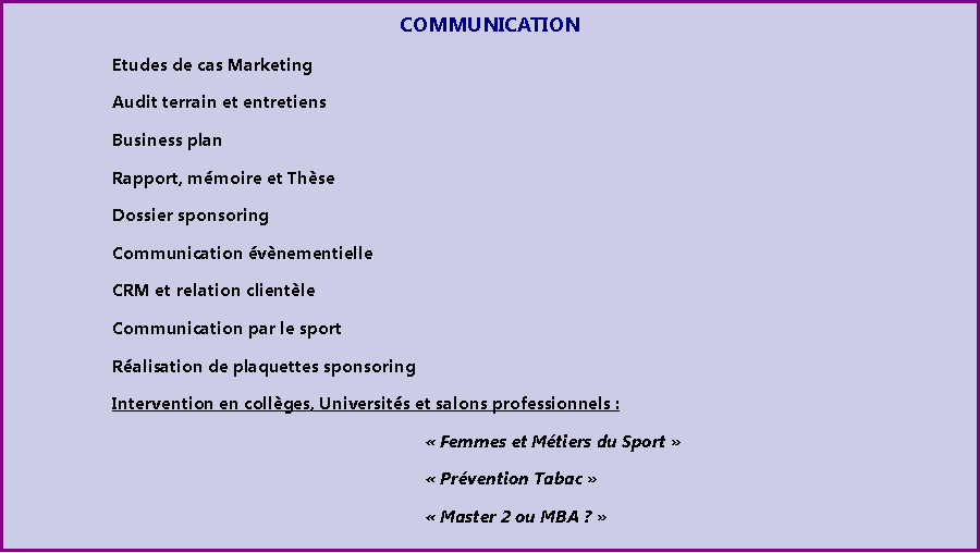 Zone de Texte: COMMUNICATION		Etudes de cas Marketing		Audit terrain et entretiens		Business plan		Rapport, mmoire et Thse		Dossier sponsoring		Communication vnementielle		CRM et relation clientle		Communication par le sport		Ralisation de plaquettes sponsoring		Intervention en collges, Universits et salons professionnels : 								 Femmes et Mtiers du Sport  								 Prvention Tabac 								 Master 2 ou MBA ? 