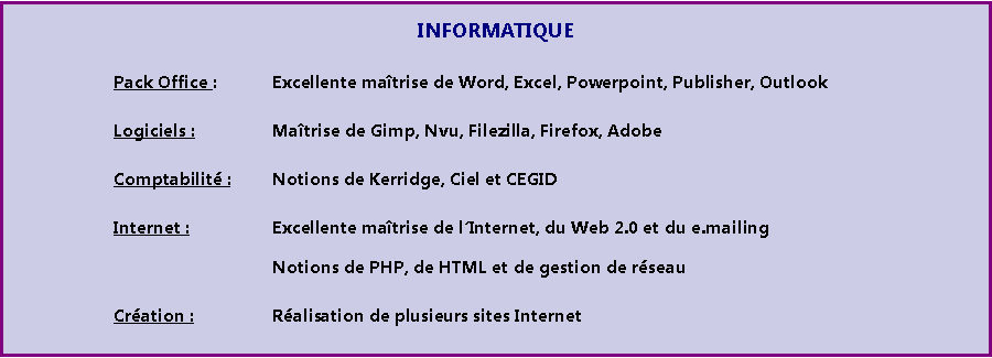 Zone de Texte: INFORMATIQUE				Pack Office :  	Excellente matrise de Word, Excel, Powerpoint, Publisher, Outlook				Logiciels :		Matrise de Gimp, Nvu, Filezilla, Firefox, Adobe				Comptabilit :	Notions de Kerridge, Ciel et CEGID 				Internet :		Excellente matrise de lInternet, du Web 2.0 et du e.mailing							Notions de PHP, de HTML et de gestion de rseau				Cration : 		Ralisation de plusieurs sites Internet 