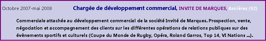 Zone de Texte: Octobre 2007-mai 2008		Charge de dveloppement commercial, INVITE DE MARQUES, Asnires (92)	Commerciale attache au dveloppement commercial de la socit Invit de Marques. Prospection, vente, 	ngociation et accompagnement des clients sur les diffrentes oprations de relations publiques sur des 	vnements sportifs et culturels (Coupe du Monde de Rugby, Opra, Roland Garros, Top 14, VI Nations ...).