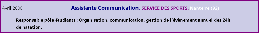 Zone de Texte: Avril 2006				Assistante Communication,	 SERVICE DES SPORTS, Nanterre (92)	Responsable ple tudiants : Organisation, communication, gestion de lvnement annuel des 24h 	de natation.