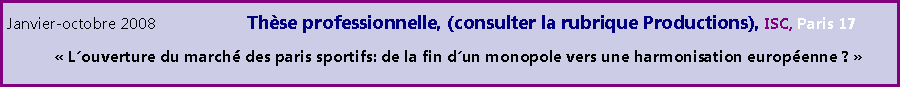 Zone de Texte: Janvier-octobre 2008 		Thse professionnelle, (consulter la rubrique Productions), ISC, Paris 17	 Louverture du march des paris sportifs: de la fin dun monopole vers une harmonisation europenne ?  