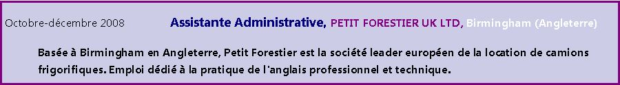 Zone de Texte: Octobre-dcembre 2008 		Assistante Administrative, PETIT FORESTIER UK LTD, Birmingham (Angleterre)	Base  Birmingham en Angleterre, Petit Forestier est la socit leader europen de la location de camions 	frigorifiques. Emploi ddi  la pratique de l'anglais professionnel et technique.