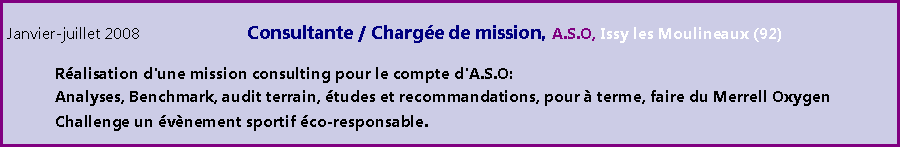 Zone de Texte: Janvier-juillet 2008 			Consultante / Charge de mission, A.S.O, Issy les Moulineaux (92)	Ralisation d'une mission consulting pour le compte d'A.S.O: 	Analyses, Benchmark, audit terrain, tudes et recommandations, pour  terme, faire du Merrell Oxygen 	Challenge un vnement sportif co-responsable. 